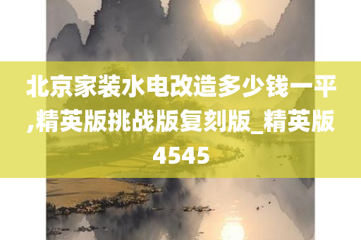 北京家装水电改造多少钱一平,精英版挑战版复刻版_精英版4545