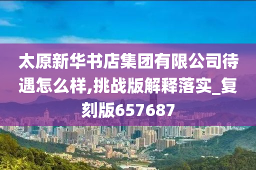 太原新华书店集团有限公司待遇怎么样,挑战版解释落实_复刻版657687