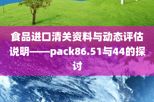 食品进口清关资料与动态评估说明——pack86.51与44的探讨