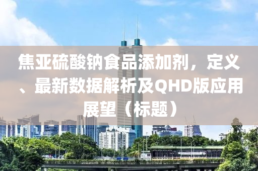 焦亚硫酸钠食品添加剂，定义、最新数据解析及QHD版应用展望（标题）