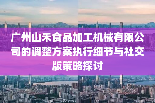 广州山禾食品加工机械有限公司的调整方案执行细节与社交版策略探讨