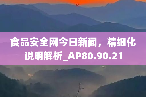 食品安全网今日新闻，精细化说明解析_AP80.90.21