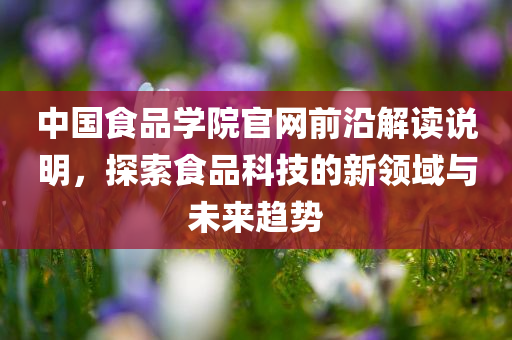 中国食品学院官网前沿解读说明，探索食品科技的新领域与未来趋势