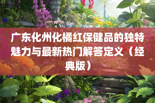 广东化州化橘红保健品的独特魅力与最新热门解答定义（经典版）