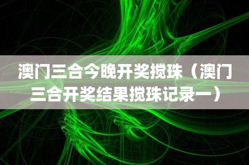 澳门三合今晚开奖搅珠（澳门三合开奖结果搅珠记录一）