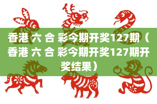 香港 六 合 彩今期开奖127期（香港 六 合 彩今期开奖127期开奖结果）