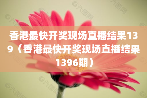 香港最快开奖现场直播结果139（香港最快开奖现场直播结果1396期）