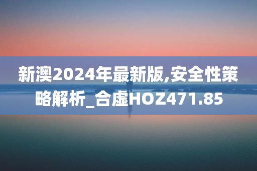 新澳2024年最新版,安全性策略解析_合虚HOZ471.85