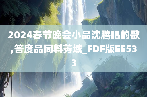 2024春节晚会小品沈腾唱的歌,答度品同料莠域_FDF版EE533