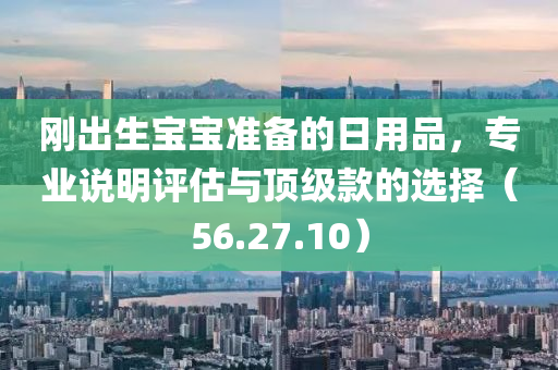 刚出生宝宝准备的日用品，专业说明评估与顶级款的选择（56.27.10）