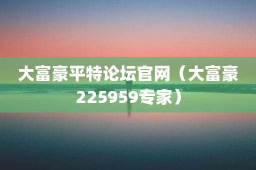 大富豪平特论坛官网（大富豪225959专家）