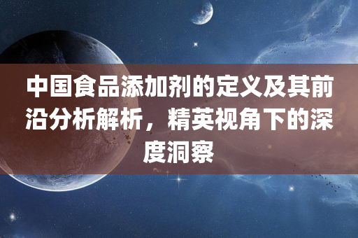 中国食品添加剂的定义及其前沿分析解析，精英视角下的深度洞察