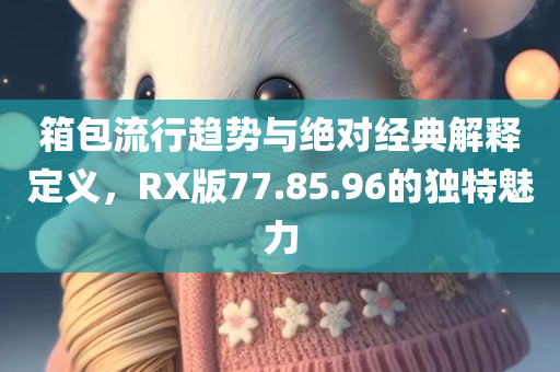 箱包流行趋势与绝对经典解释定义，RX版77.85.96的独特魅力