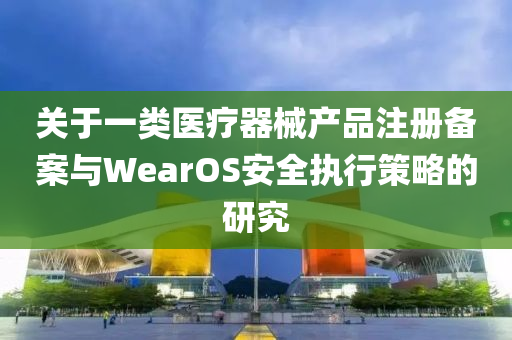 关于一类医疗器械产品注册备案与WearOS安全执行策略的研究