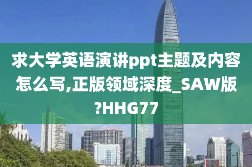 求大学英语演讲ppt主题及内容怎么写,正版领域深度_SAW版?HHG77