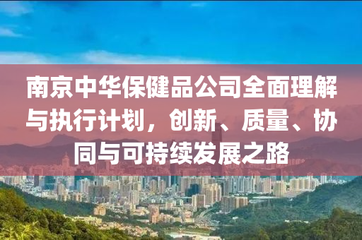 南京中华保健品公司全面理解与执行计划，创新、质量、协同与可持续发展之路