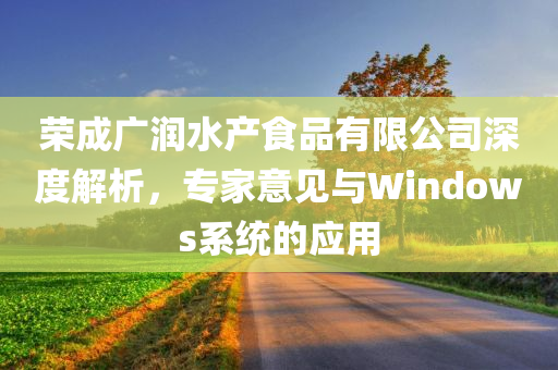 荣成广润水产食品有限公司深度解析，专家意见与Windows系统的应用