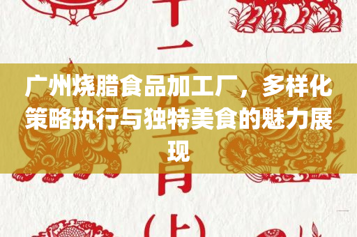 广州烧腊食品加工厂，多样化策略执行与独特美食的魅力展现