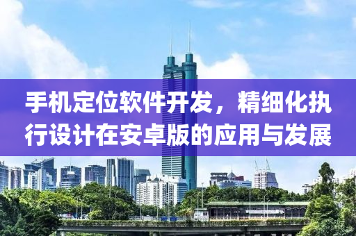 手机定位软件开发，精细化执行设计在安卓版的应用与发展