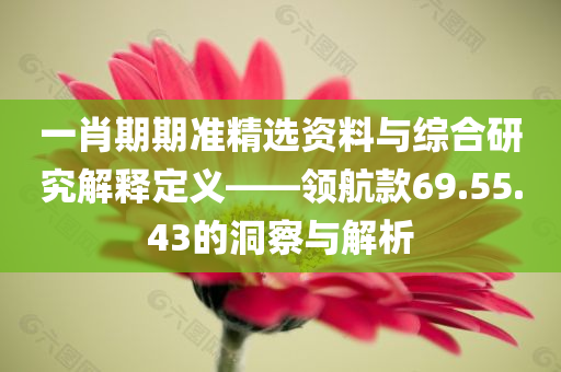 一肖期期准精选资料与综合研究解释定义——领航款69.55.43的洞察与解析