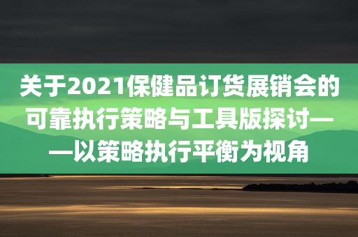 关于2021保健品订货展销会的可靠执行策略与工具版探讨——以策略执行平衡为视角