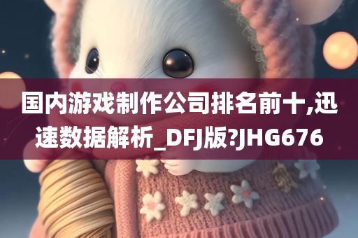 国内游戏制作公司排名前十,迅速数据解析_DFJ版?JHG676