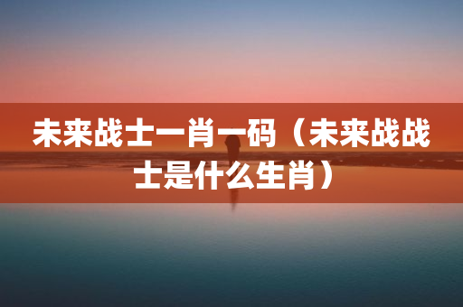 未来战士一肖一码（未来战战士是什么生肖）