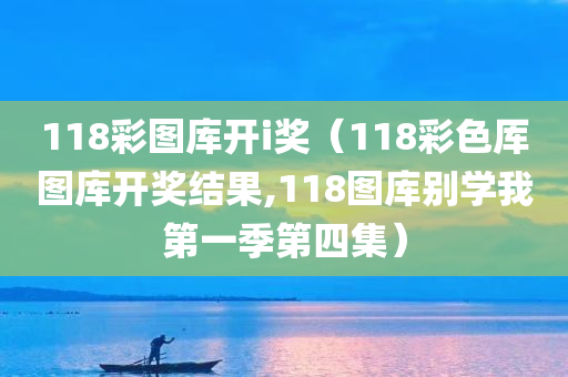 118彩图库开i奖（118彩色厍图库开奖结果,118图库别学我第一季第四集）