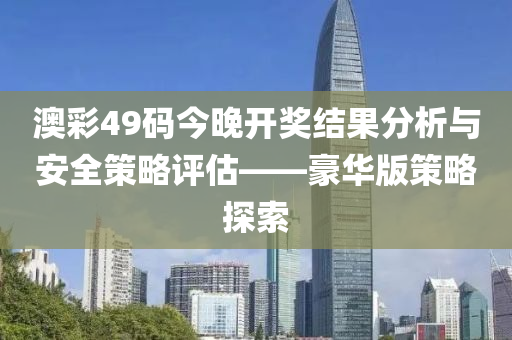 澳彩49码今晚开奖结果分析与安全策略评估——豪华版策略探索