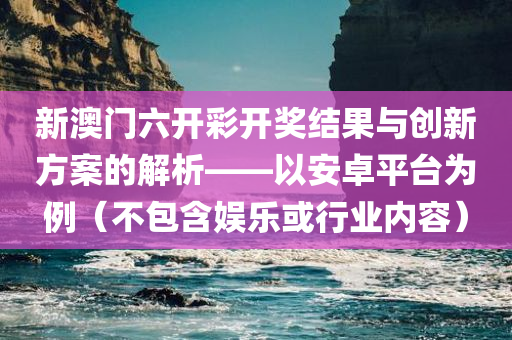 新澳门六开彩开奖结果与创新方案的解析——以安卓平台为例（不包含娱乐或行业内容）