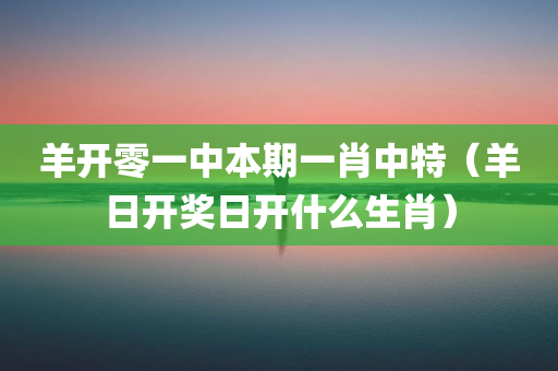 羊开零一中本期一肖中特（羊日开奖日开什么生肖）