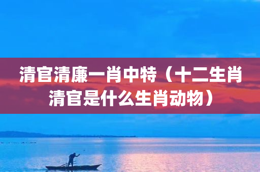 清官清廉一肖中特（十二生肖清官是什么生肖动物）