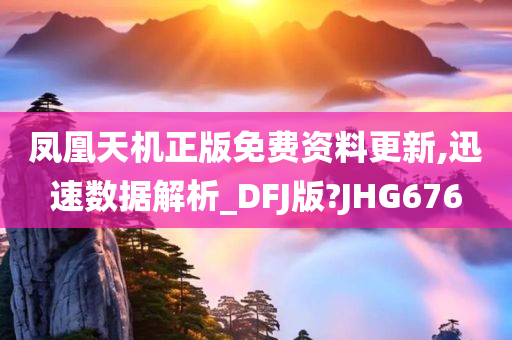 凤凰天机正版免费资料更新,迅速数据解析_DFJ版?JHG676