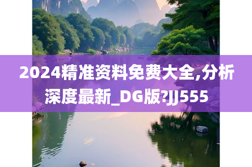 2024精准资料免费大全,分析深度最新_DG版?JJ555