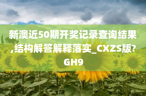 新澳近50期开奖记录查询结果,结构解答解释落实_CXZS版?GH9