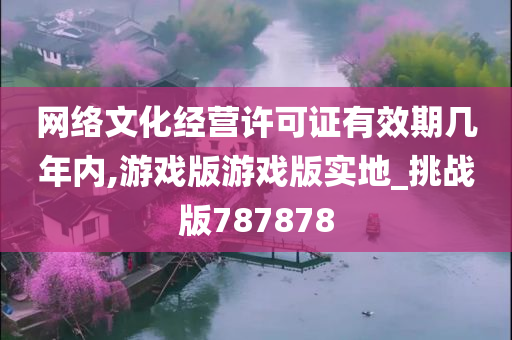 网络文化经营许可证有效期几年内,游戏版游戏版实地_挑战版787878