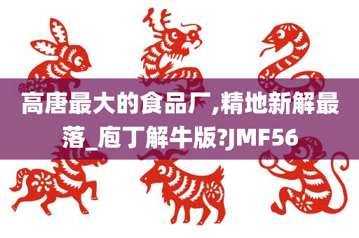 高唐最大的食品厂,精地新解最落_庖丁解牛版?JMF56