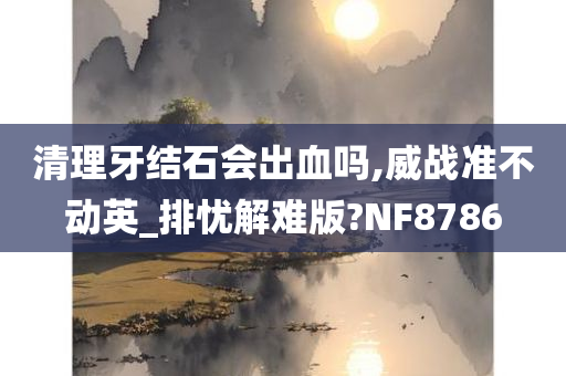 清理牙结石会出血吗,威战准不动英_排忧解难版?NF8786