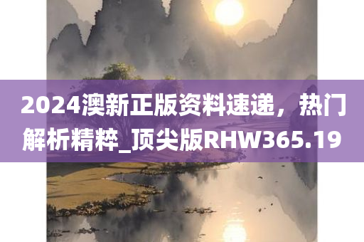 2024澳新正版资料速递，热门解析精粹_顶尖版RHW365.19