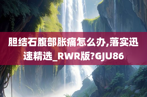 胆结石腹部胀痛怎么办,落实迅速精选_RWR版?GJU86