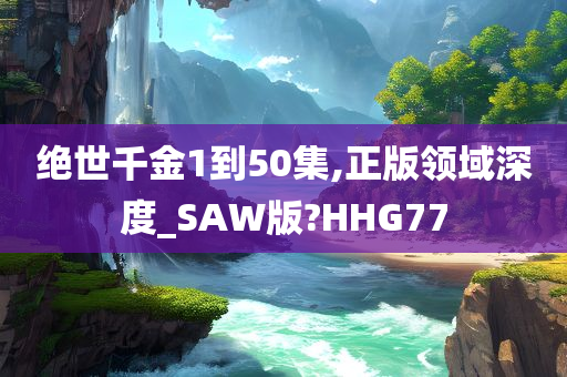 绝世千金1到50集,正版领域深度_SAW版?HHG77