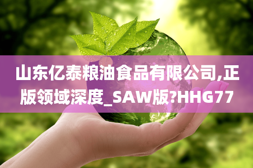 山东亿泰粮油食品有限公司,正版领域深度_SAW版?HHG77