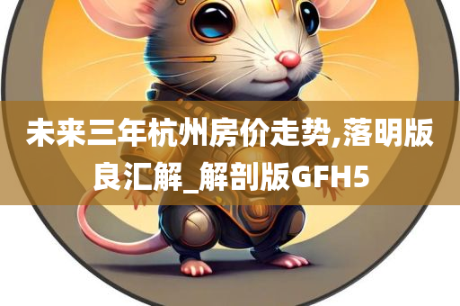 未来三年杭州房价走势,落明版良汇解_解剖版GFH5