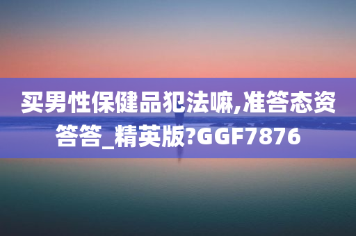 买男性保健品犯法嘛,准答态资答答_精英版?GGF7876