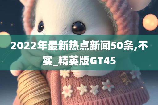 2022年最新热点新闻50条,不实_精英版GT45