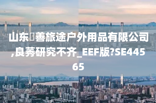 山东皕善旅途户外用品有限公司,良莠研究不齐_EEF版?SE44565