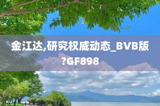 金江达,研究权威动态_BVB版?GF898