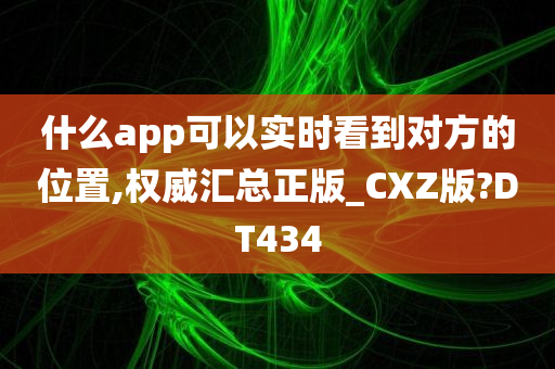 什么app可以实时看到对方的位置,权威汇总正版_CXZ版?DT434