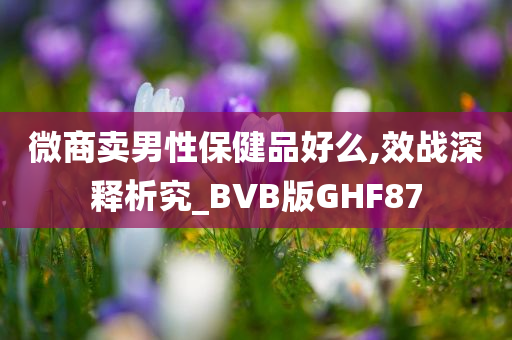 微商卖男性保健品好么,效战深释析究_BVB版GHF87