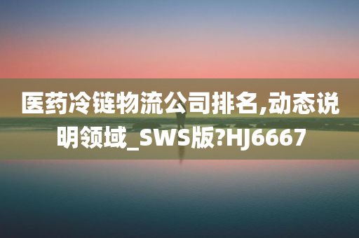 医药冷链物流公司排名,动态说明领域_SWS版?HJ6667